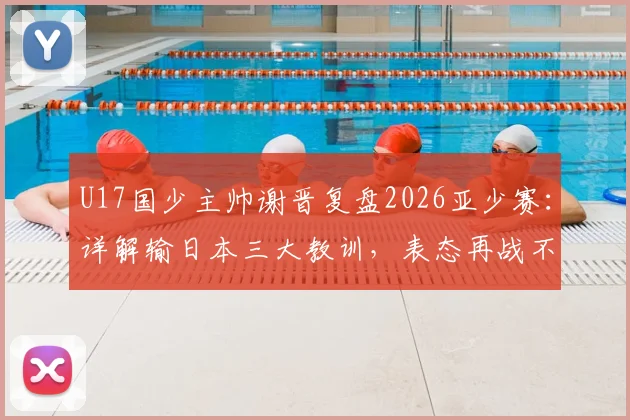 U17国少主帅谢晋复盘2026亚少赛：详解输日本三大教训，表态再战不惧对手
