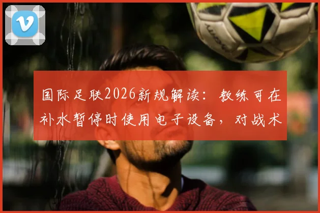 国际足联2026新规解读：教练可在补水暂停时使用电子设备，对战术部署影响有多大？
