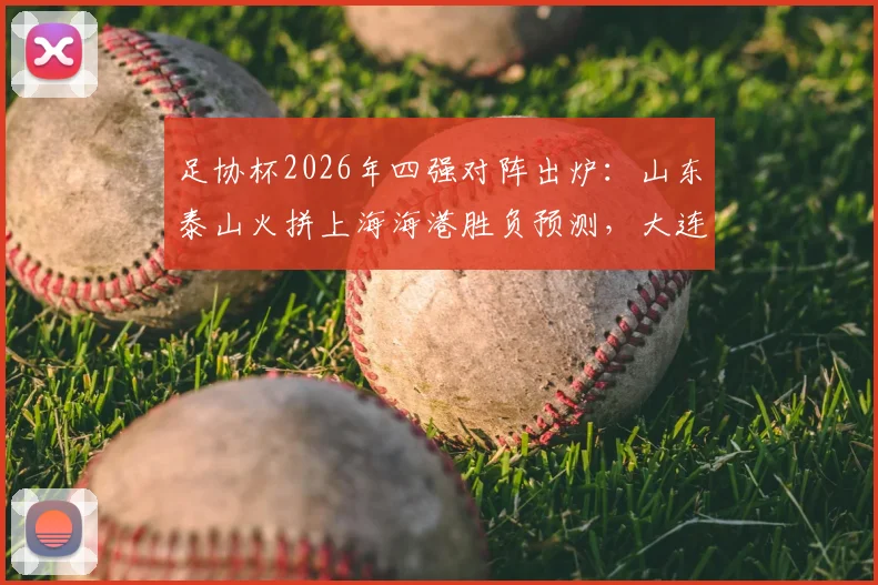 足协杯2026年四强对阵出炉：山东泰山火拼上海海港胜负预测，大连英博迎战上海申花历史交锋解析