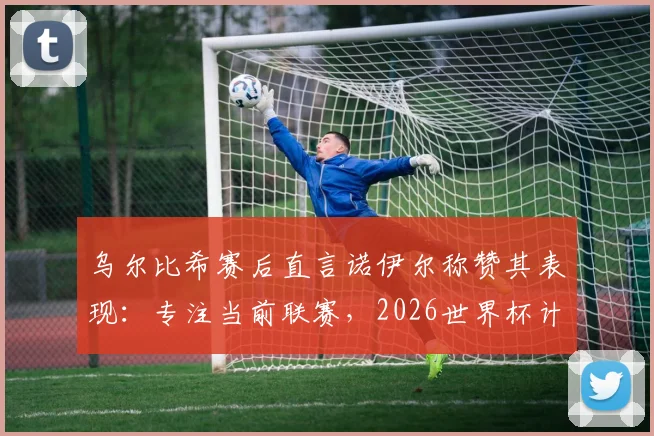 乌尔比希赛后直言诺伊尔称赞其表现：专注当前联赛，2026世界杯计划赛后考虑