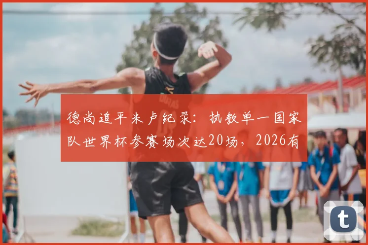 德尚追平米卢纪录:执教单一国家队世界杯参赛场次达20场,2026有望登顶