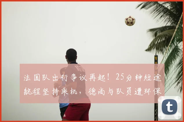 法国队出行争议再起！25分钟短途航程坚持乘机，德尚与队员遭环保人士猛烈抨击