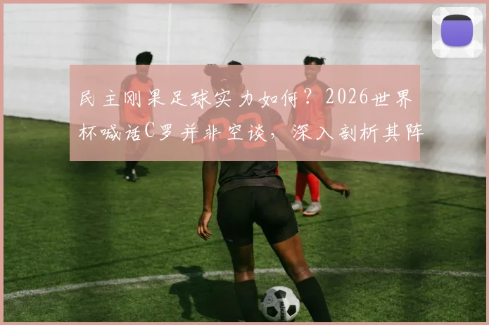 民主刚果足球实力如何？2026世界杯喊话C罗并非空谈，深入剖析其阵容与历史战绩
