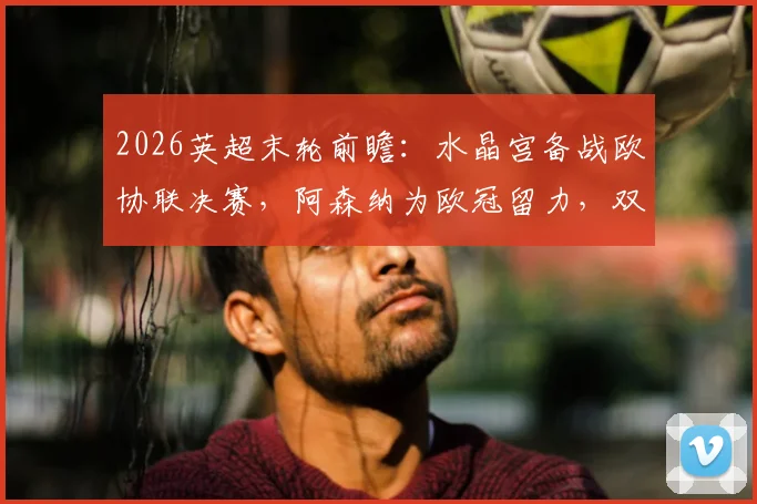 2026英超末轮前瞻：水晶宫备战欧协联决赛，阿森纳为欧冠留力，双方轮换阵容对决解读