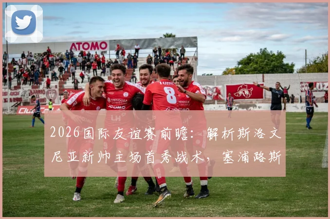 2026国际友谊赛前瞻：解析斯洛文尼亚新帅主场首秀战术，塞浦路斯全主力出战意图何在？直播观看指南