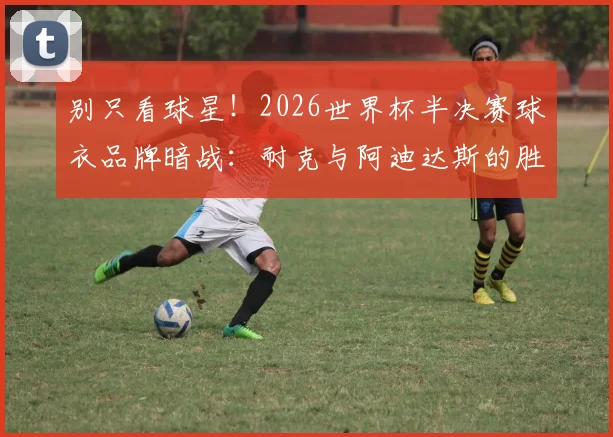 别只看球星！2026世界杯半决赛球衣品牌暗战：耐克与阿迪达斯的胜率对决与趣味数据盘点