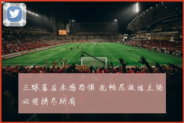三球落后未感恐惧 孔帕尼放话主场必将拼尽所有
