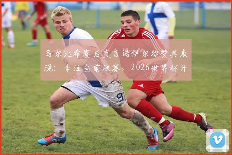 乌尔比希赛后直言诺伊尔称赞其表现:专注当前联赛,2026世界杯计划赛后考虑