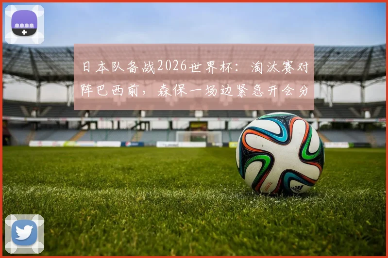 日本队备战2026世界杯：淘汰赛对阵巴西前，森保一场边紧急开会分析战术，赛后复盘曝光