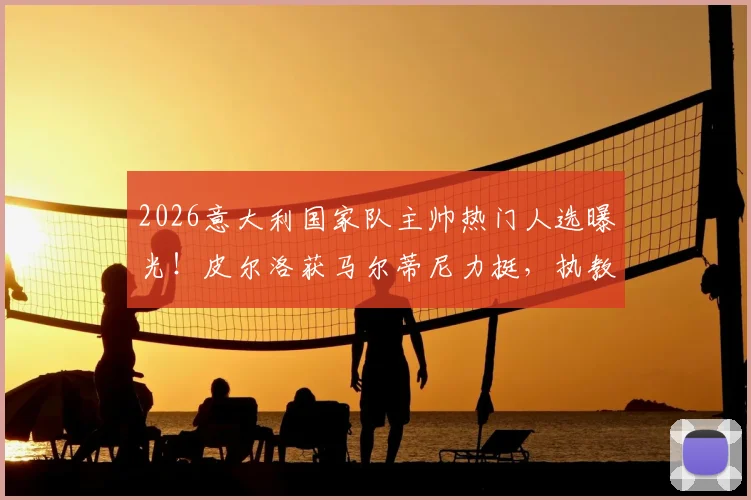 2026意大利国家队主帅热门人选曝光！皮尔洛获马尔蒂尼力挺，执教前景深度剖析