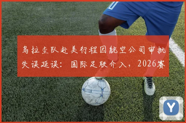 乌拉圭队赴美行程因航空公司审批失误延误：国际足联介入，2026赛事球队交通保障引关注