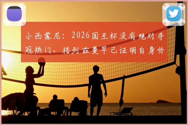 小西蒙尼：2026国王杯没有绝对夺冠热门，格列兹曼早已证明自身价值