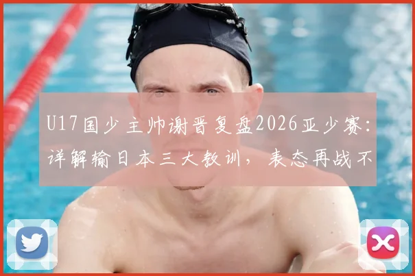 U17国少主帅谢晋复盘2026亚少赛：详解输日本三大教训，表态再战不惧对手