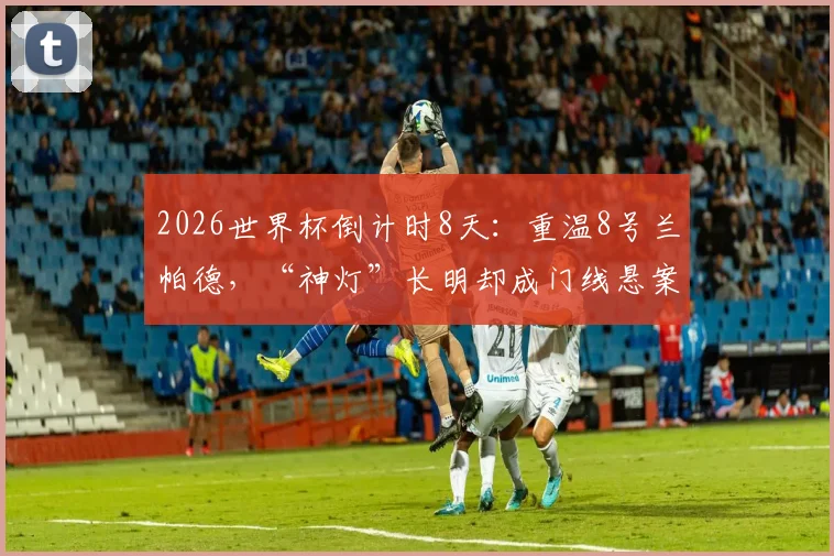 2026世界杯倒计时8天：重温8号兰帕德，“神灯”长明却成门线悬案永恒之痛