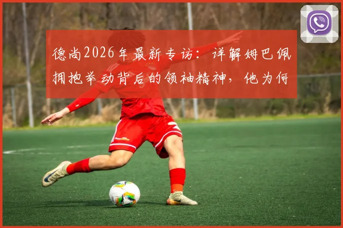 德尚2026年最新专访：详解姆巴佩拥抱举动背后的领袖精神，他为何能成为所有人的榜样