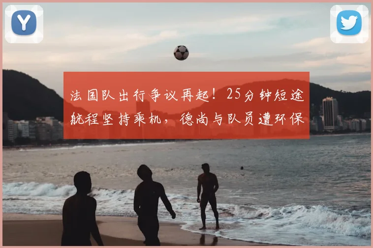 法国队出行争议再起!25分钟短途航程坚持乘机,德尚与队员遭环保人士猛烈抨击