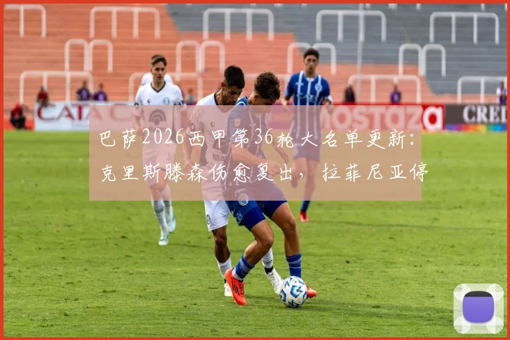 巴萨2026西甲第36轮大名单更新:克里斯滕森伤愈复出,拉菲尼亚停赛影响几何?