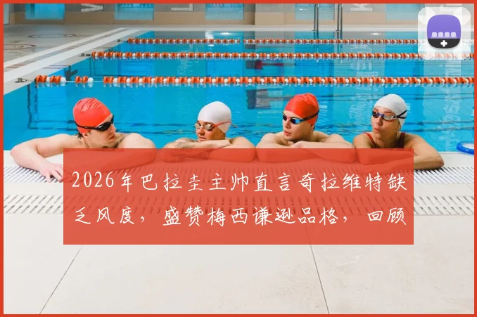 2026年巴拉圭主帅直言奇拉维特缺乏风度，盛赞梅西谦逊品格，回顾足坛将帅矛盾与巨星榜样