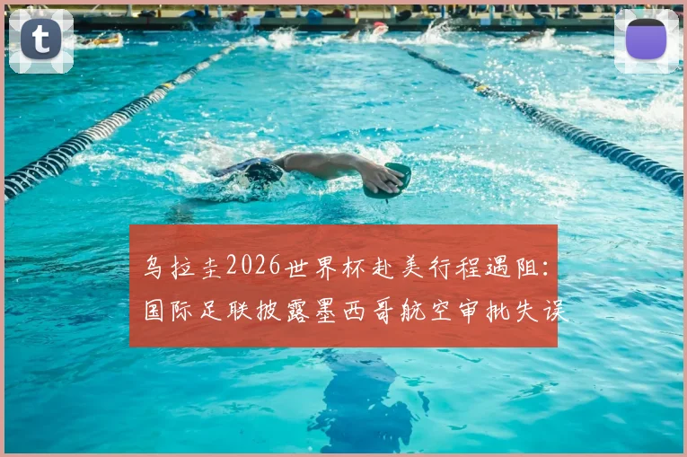 乌拉圭2026世界杯赴美行程遇阻：国际足联披露墨西哥航空审批失误详情与应对