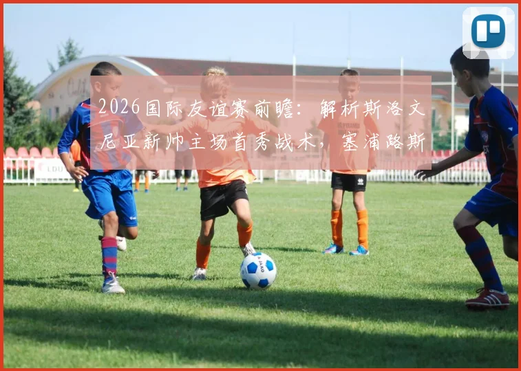 2026国际友谊赛前瞻：解析斯洛文尼亚新帅主场首秀战术，塞浦路斯全主力出战意图何在？直播观看指南