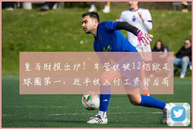 皇马财报出炉!年营收破12亿欧足球圈第一,近半收入付工资背后有门道