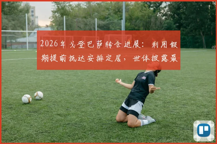 2026年戈登巴萨转会进展：利用假期提前抵达安排定居，世体披露最新动态与背后考量