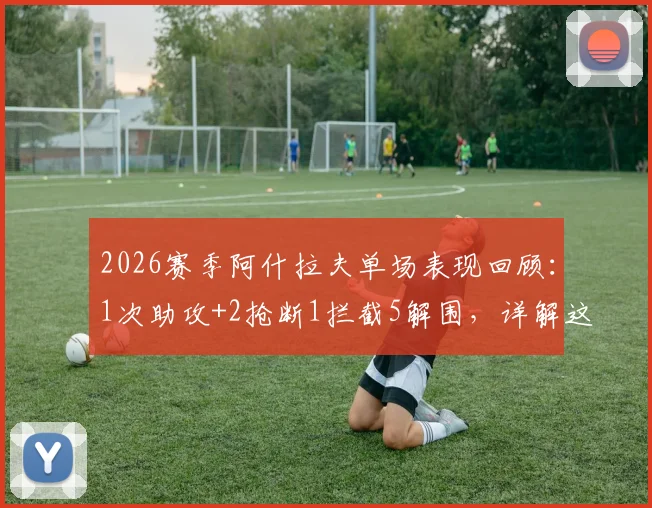 2026赛季阿什拉夫单场表现回顾：1次助攻+2抢断1拦截5解围，详解这位顶级右边卫的攻防贡献