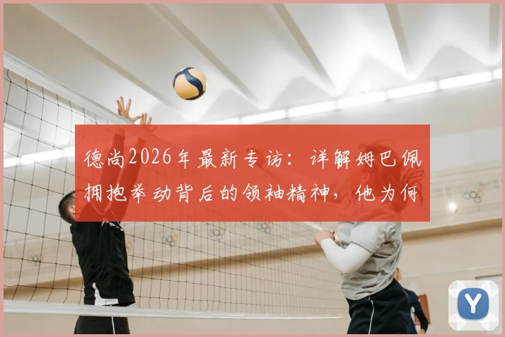 德尚2026年最新专访:详解姆巴佩拥抱举动背后的领袖精神,他为何能成为所有人的榜样