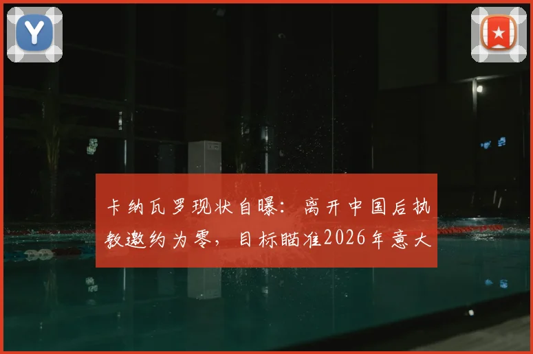 卡纳瓦罗现状自曝:离开中国后执教邀约为零,目标瞄准2026年意大利国家队主帅