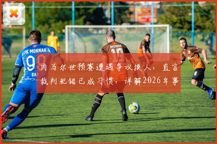 内马尔世预赛遭遇争议换人，直言裁判犯错已成习惯，详解2026年事件始末与球员反应