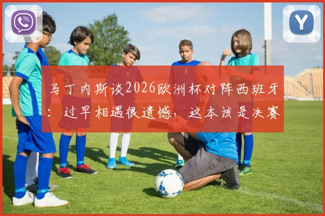 马丁内斯谈2026欧洲杯对阵西班牙：过早相遇很遗憾，这本该是决赛级别的较量