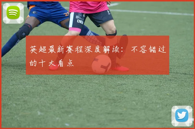 英超最新赛程深度解读：不容错过的十大看点