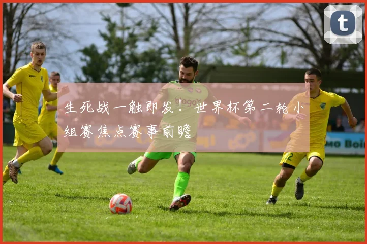 生死战一触即发！世界杯第二轮小组赛焦点赛事前瞻