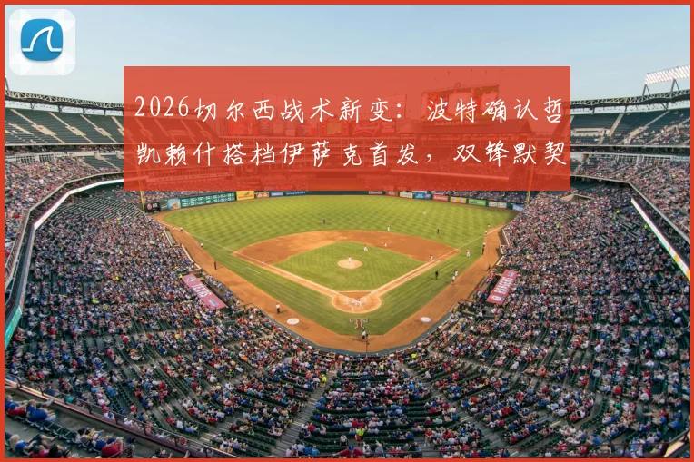 2026切尔西战术新变:波特确认哲凯赖什搭档伊萨克首发,双锋默契培养全解析