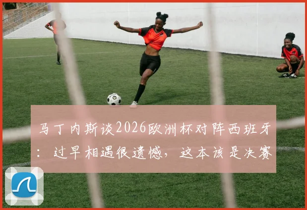 马丁内斯谈2026欧洲杯对阵西班牙：过早相遇很遗憾，这本该是决赛级别的较量