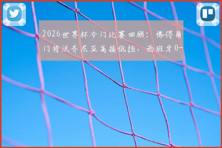 2026世界杯冷门比赛回顾：佛得角门将沃齐尼亚高接低挡，西班牙0-0憾平黑马，附小组赛爆冷集锦
