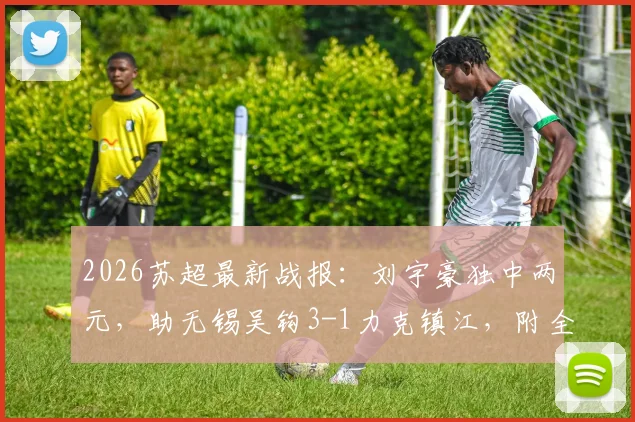 2026苏超最新战报：刘宇豪独中两元，助无锡吴钩3-1力克镇江，附全场数据与射手榜变动