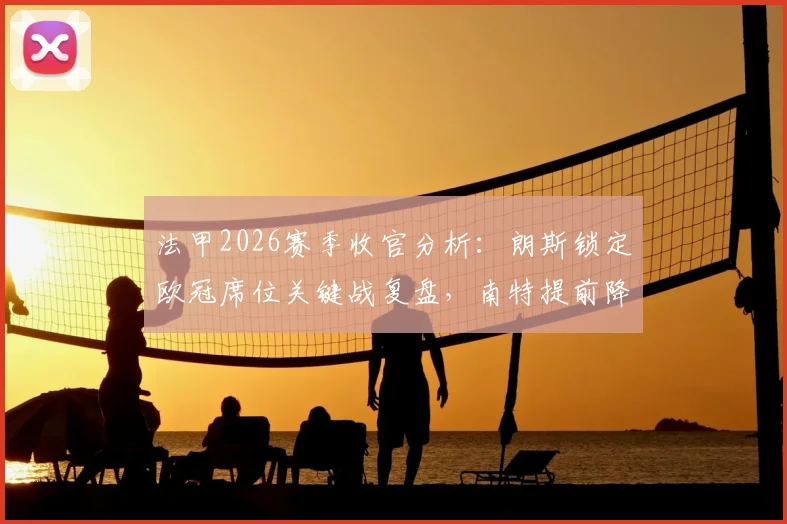 法甲2026赛季收官分析：朗斯锁定欧冠席位关键战复盘，南特提前降级原因与未来影响解读