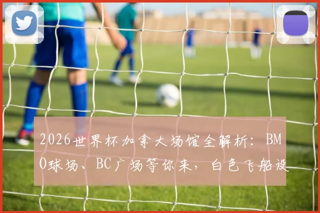 2026世界杯加拿大场馆全解析：BMO球场、BC广场等你来，白色飞船设计惊艳，附观赛与旅游实用指南