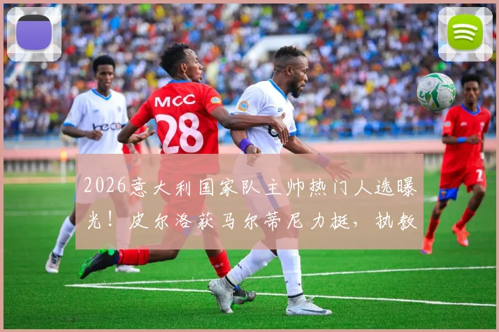 2026意大利国家队主帅热门人选曝光!皮尔洛获马尔蒂尼力挺,执教前景深度剖析