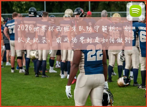 2026世界杯西班牙队防守解析：创队史纪录，前两场零封是如何做到的？斗牛士军团后防数据一览