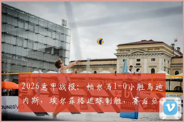 2026意甲战报：帕尔马1-0小胜乌迪内斯，埃尔菲格进球制胜，赛后分析及全场数据一览
