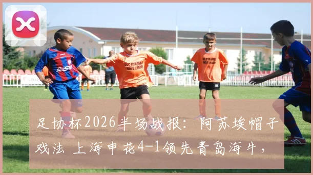 足协杯2026半场战报：阿苏埃帽子戏法 上海申花4-1领先青岛海牛，拉唐锦上添花